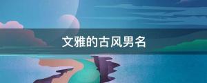男孩起名 帥氣小眾，不同凡響的古風男孩名字大全（文雅的古風男名）